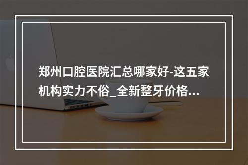 郑州口腔医院汇总哪家好-这五家机构实力不俗_全新整牙价格上线