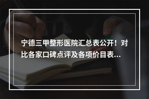 宁德三甲整形医院汇总表公开！对比各家口碑点评及各项价目表信息