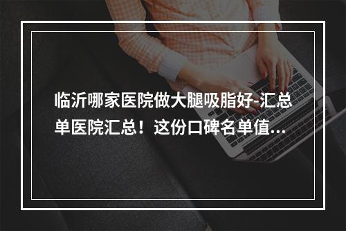 临沂哪家医院做大腿吸脂好-汇总单医院汇总！这份口碑名单值得收藏!