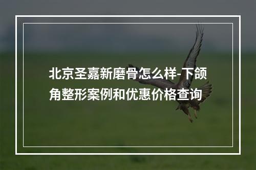 北京圣嘉新磨骨怎么样-下颌角整形案例和优惠价格查询