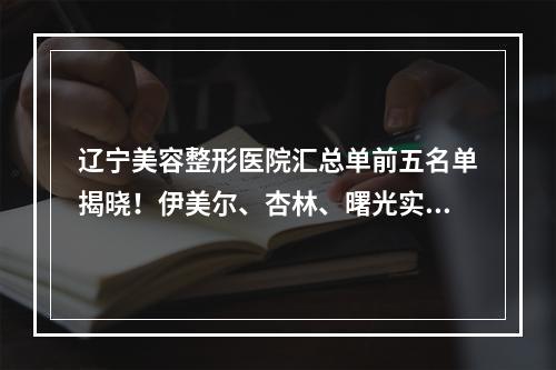 辽宁美容整形医院汇总单前五名单揭晓！伊美尔、杏林、曙光实力领衔_附价格