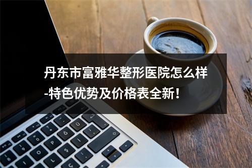 丹东市富雅华整形医院怎么样-特色优势及价格表全新！