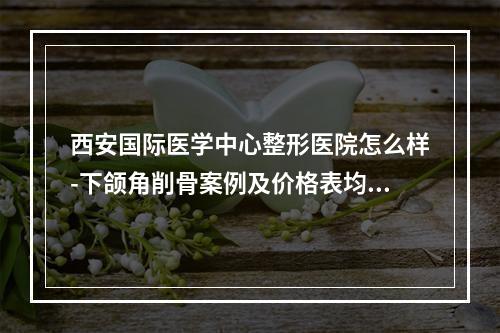 西安国际医学中心整形医院怎么样-下颌角削骨案例及价格表均价