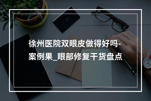 徐州医院双眼皮做得好吗-案例果_眼部修复干货盘点