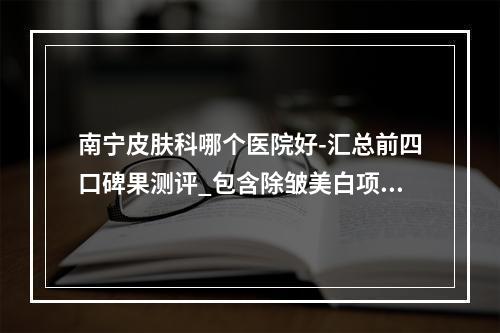 南宁皮肤科哪个医院好-汇总前四口碑果测评_包含除皱美白项目价格表