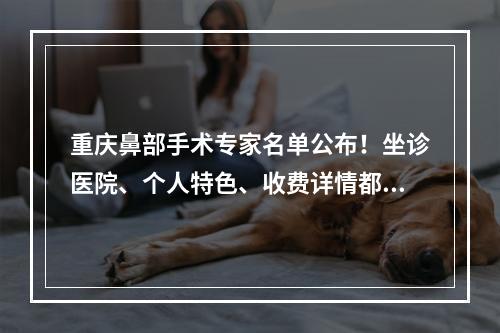 重庆鼻部手术专家名单公布！坐诊医院、个人特色、收费详情都一一介绍了