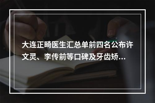 大连正畸医生汇总单前四名公布许文灵、李传前等口碑及牙齿矫正价格明细查询