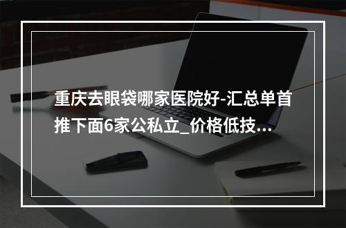 重庆去眼袋哪家医院好-汇总单首推下面6家公私立_价格低技术好