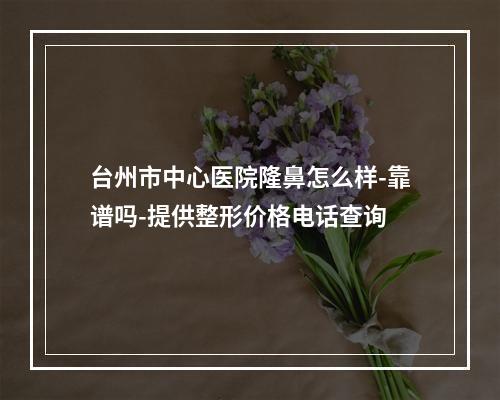 台州市中心医院隆鼻怎么样-靠谱吗-提供整形价格电话查询