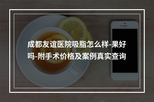 成都友谊医院吸脂怎么样-果好吗-附手术价格及案例真实查询