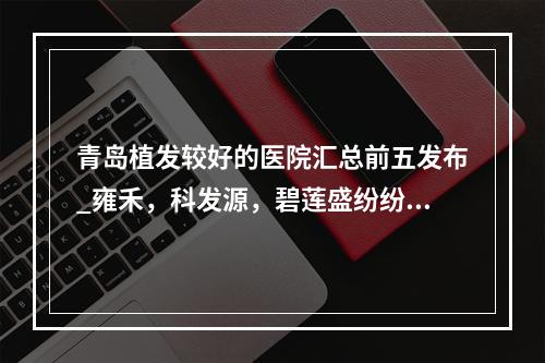 青岛植发较好的医院汇总前五发布_雍禾，科发源，碧莲盛纷纷上榜