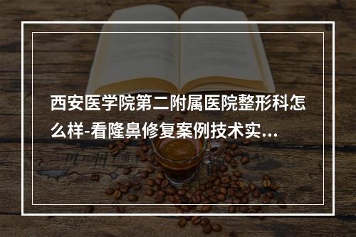 西安医学院第二附属医院整形科怎么样-看隆鼻修复案例技术实力