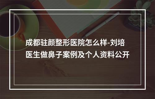 成都驻颜整形医院怎么样-刘培医生做鼻子案例及个人资料公开