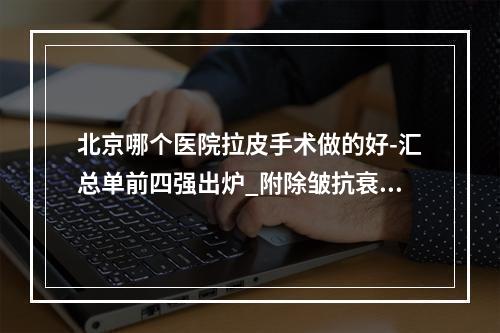 北京哪个医院拉皮手术做的好-汇总单前四强出炉_附除皱抗衰价格明细表