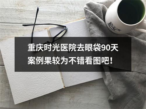 重庆时光医院去眼袋90天案例果较为不错看图吧！