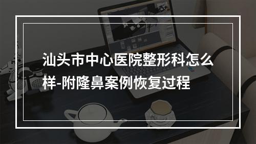 汕头市中心医院整形科怎么样-附隆鼻案例恢复过程