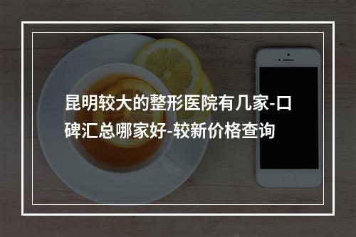 昆明较大的整形医院有几家-口碑汇总哪家好-较新价格查询