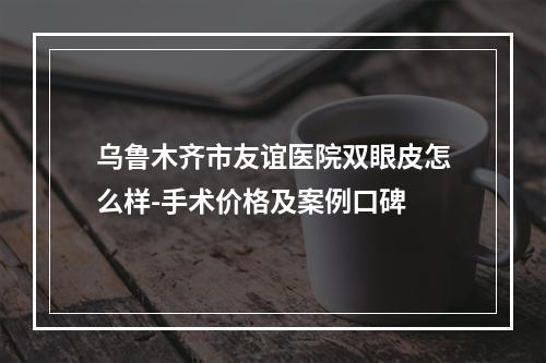 乌鲁木齐市友谊医院双眼皮怎么样-手术价格及案例口碑