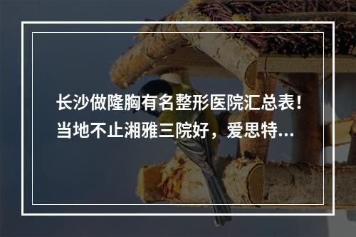 长沙做隆胸有名整形医院汇总表！当地不止湘雅三院好，爱思特、申美实力不赖