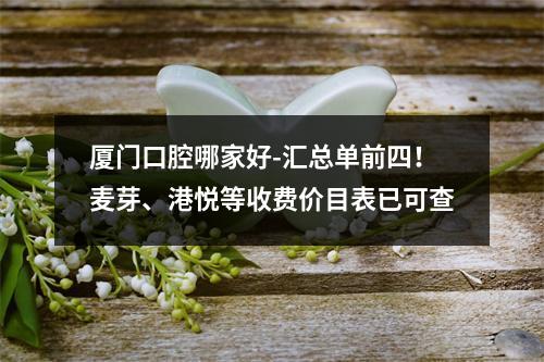 厦门口腔哪家好-汇总单前四！麦芽、港悦等收费价目表已可查