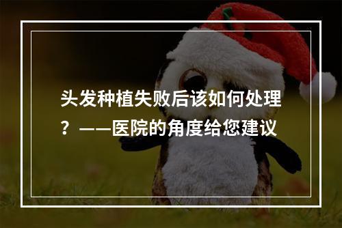 头发种植失败后该如何处理？——医院的角度给您建议