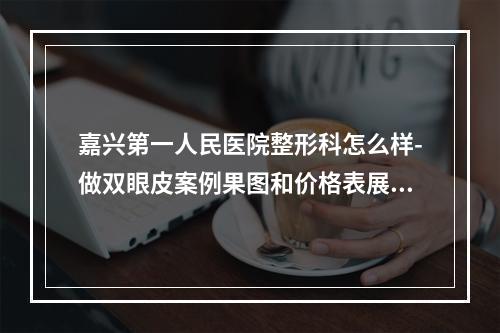 嘉兴第一人民医院整形科怎么样-做双眼皮案例果图和价格表展示