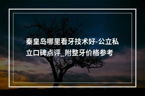 秦皇岛哪里看牙技术好-公立私立口碑点评_附整牙价格参考