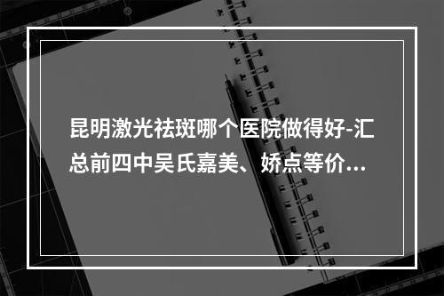 昆明激光祛斑哪个医院做得好-汇总前四中吴氏嘉美、娇点等价格费用抢先看