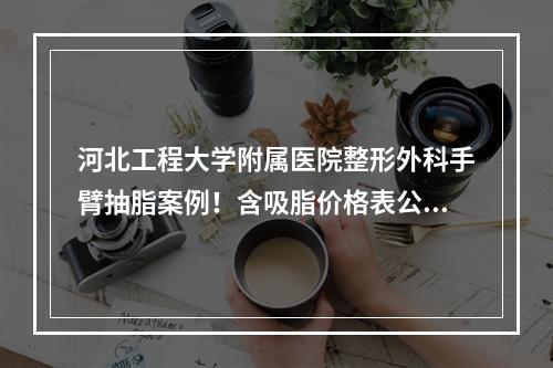 河北工程大学附属医院整形外科手臂抽脂案例！含吸脂价格表公开