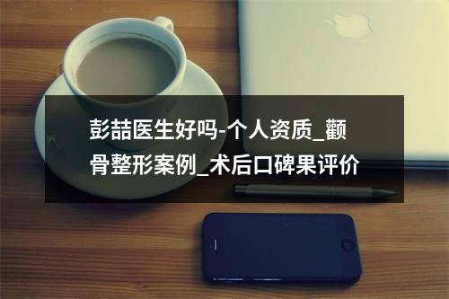 彭喆医生好吗-个人资质_颧骨整形案例_术后口碑果评价