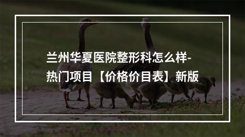 兰州华夏医院整形科怎么样-热门项目【价格价目表】新版