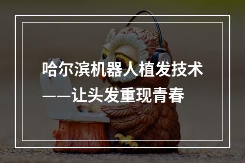 哈尔滨机器人植发技术——让头发重现青春