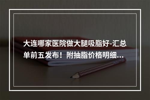 大连哪家医院做大腿吸脂好-汇总单前五发布！附抽脂价格明细表