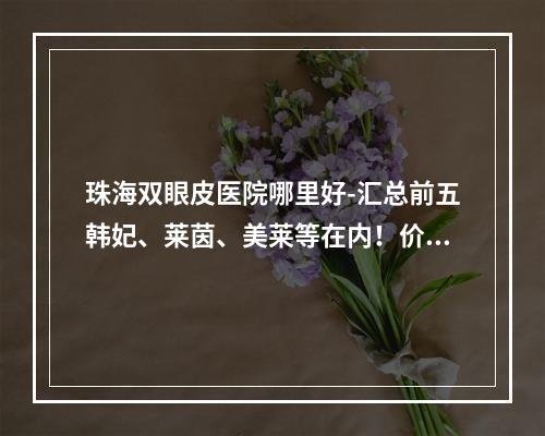 珠海双眼皮医院哪里好-汇总前五韩妃、莱茵、美莱等在内！价格同步参考！