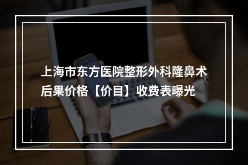 上海市东方医院整形外科隆鼻术后果价格【价目】收费表曝光