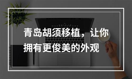 青岛胡须移植，让你拥有更俊美的外观