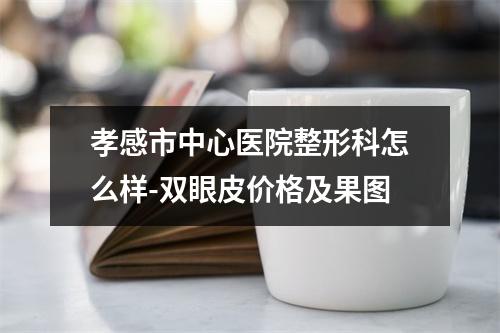 孝感市中心医院整形科怎么样-双眼皮价格及果图