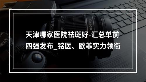 天津哪家医院祛斑好-汇总单前四强发布_铭医、欧菲实力领衔