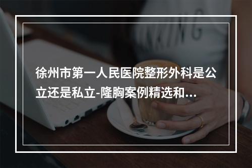 徐州市第一人民医院整形外科是公立还是私立-隆胸案例精选和价格表展示