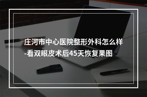 庄河市中心医院整形外科怎么样-看双眼皮术后45天恢复果图