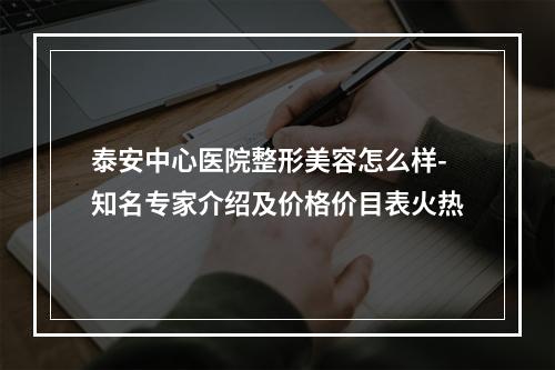 泰安中心医院整形美容怎么样-知名专家介绍及价格价目表火热