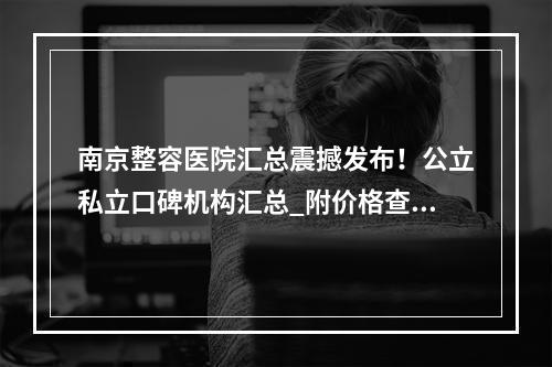 南京整容医院汇总震撼发布！公立私立口碑机构汇总_附价格查询