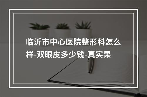 临沂市中心医院整形科怎么样-双眼皮多少钱-真实果