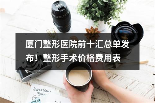 厦门整形医院前十汇总单发布！整形手术价格费用表