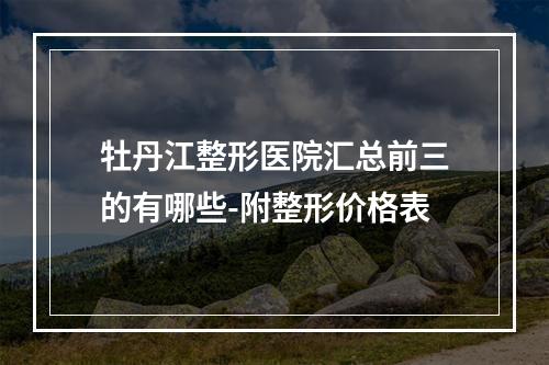 牡丹江整形医院汇总前三的有哪些-附整形价格表