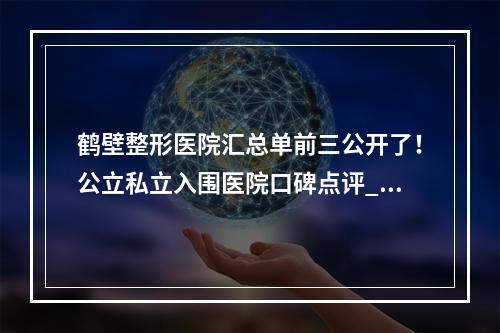 鹤壁整形医院汇总单前三公开了！公立私立入围医院口碑点评_含价格查询