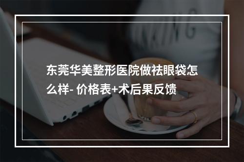 东莞华美整形医院做祛眼袋怎么样- 价格表+术后果反馈