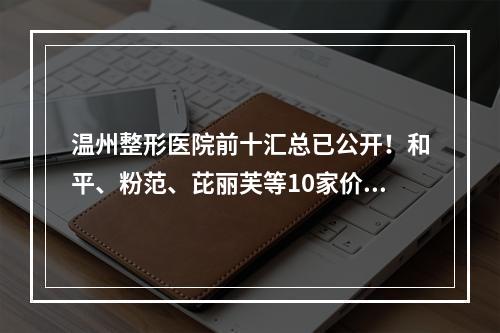 温州整形医院前十汇总已公开！和平、粉范、芘丽芙等10家价格清单点击查收！