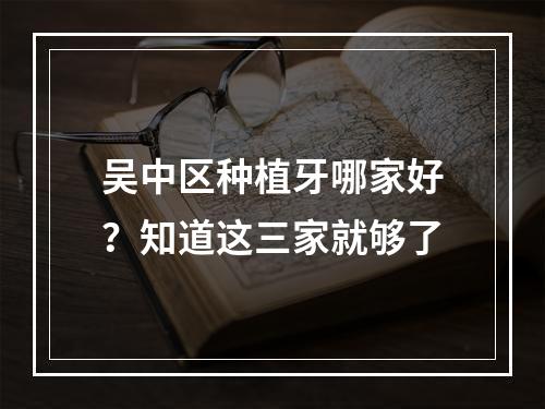 吴中区种植牙哪家好？知道这三家就够了