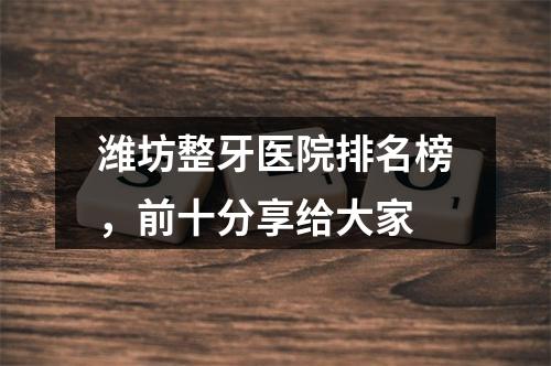 潍坊整牙医院排名榜，前十分享给大家